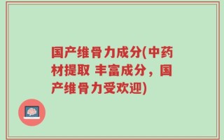 国产维骨力成分(中药材提取 丰富成分，国产维骨力受欢迎)