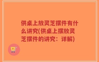 供桌上放灵芝摆件有什么讲究(供桌上摆放灵芝摆件的讲究：详解)
