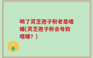 喝了灵芝孢子粉老是嗜睡(灵芝孢子粉会导致嗜睡？)