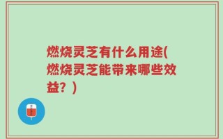 燃烧灵芝有什么用途(燃烧灵芝能带来哪些效益？)