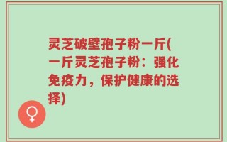 灵芝破壁孢子粉一斤(一斤灵芝孢子粉：强化免疫力，保护健康的选择)