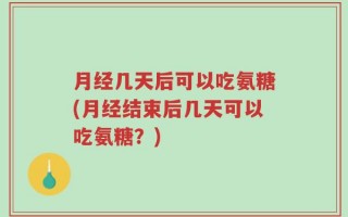 月经几天后可以吃氨糖(月经结束后几天可以吃氨糖？)