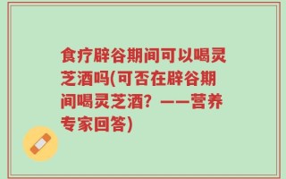 食疗辟谷期间可以喝灵芝酒吗(可否在辟谷期间喝灵芝酒？——营养专家回答)