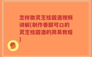 怎样做灵芝桂圆酒视频讲解(制作香甜可口的灵芝桂圆酒的简易教程)