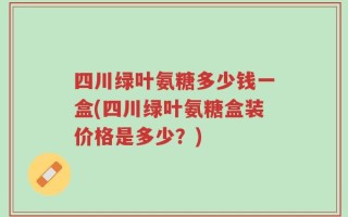 四川绿叶氨糖多少钱一盒(四川绿叶氨糖盒装价格是多少？)