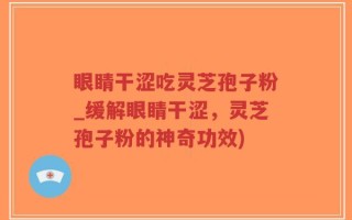 眼睛干涩吃灵芝孢子粉_缓解眼睛干涩，灵芝孢子粉的神奇功效)