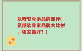 氨糖软骨素品牌测评(氨糖软骨素品牌大比拼，哪家最好？)