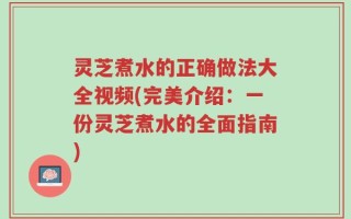 灵芝煮水的正确做法大全视频(完美介绍：一份灵芝煮水的全面指南)