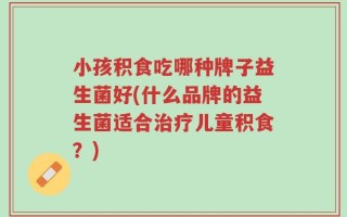小孩积食吃哪种牌子益生菌好(什么品牌的益生菌适合治疗儿童积食？)
