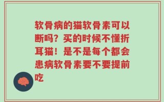 软骨病的猫软骨素可以断吗？买的时候不懂折耳猫！是不是每个都会患病软骨素要不要提前吃