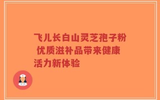 飞儿长白山灵芝孢子粉 优质滋补品带来健康活力新体验