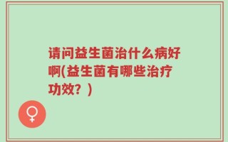 请问益生菌治什么病好啊(益生菌有哪些治疗功效？)
