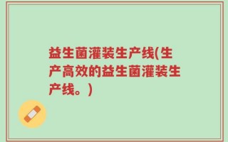 益生菌灌装生产线(生产高效的益生菌灌装生产线。)