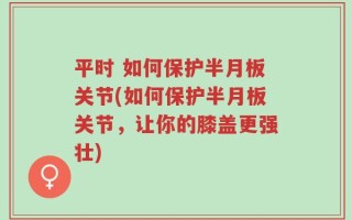 平时 如何保护半月板关节(如何保护半月板关节，让你的膝盖更强壮)