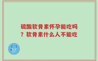 硫酸软骨素怀孕能吃吗？软骨素什么人不能吃