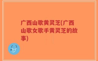 广西山歌黄灵芝(广西山歌女歌手黄灵芝的故事)