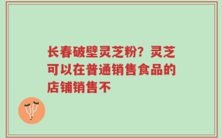 长春破壁灵芝粉？灵芝可以在普通销售食品的店铺销售不