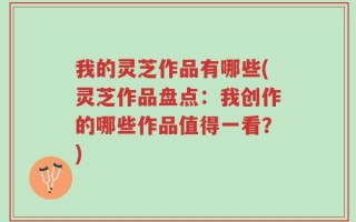 我的灵芝作品有哪些(灵芝作品盘点：我创作的哪些作品值得一看？)