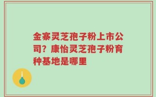 金寨灵芝孢子粉上市公司？康怡灵芝孢子粉育种基地是哪里