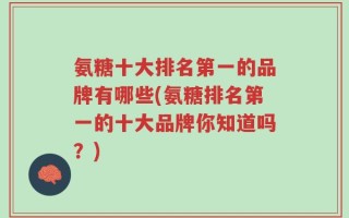 氨糖十大排名第一的品牌有哪些(氨糖排名第一的十大品牌你知道吗？)
