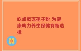 吃点灵芝孢子粉 为健康助力养生保健有新选择