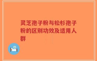 灵芝孢子粉与松杉孢子粉的区别功效及适用人群