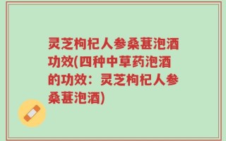灵芝枸杞人参桑葚泡酒功效(四种中草药泡酒的功效：灵芝枸杞人参桑葚泡酒)