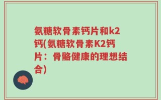 氨糖软骨素钙片和k2钙(氨糖软骨素K2钙片：骨骼健康的理想结合)