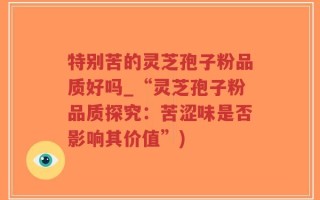 特别苦的灵芝孢子粉品质好吗_“灵芝孢子粉品质探究：苦涩味是否影响其价值”)