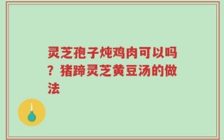 灵芝孢子炖鸡肉可以吗？猪蹄灵芝黄豆汤的做法