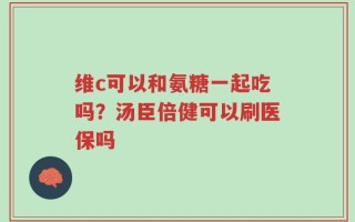 维c可以和氨糖一起吃吗？汤臣倍健可以刷医保吗