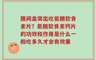 腰间盘突出吃氨糖软骨素片？氨糖软骨素钙片的功效和作用是什么一般吃多久才会有效果