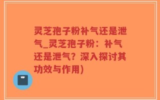 灵芝孢子粉补气还是泄气_灵芝孢子粉：补气还是泄气？深入探讨其功效与作用)