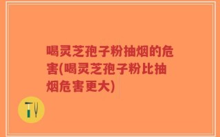 喝灵芝孢子粉抽烟的危害(喝灵芝孢子粉比抽烟危害更大)