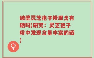 破壁灵芝孢子粉里含有硒吗(研究：灵芝孢子粉中发现含量丰富的硒)