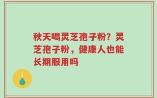 秋天喝灵芝孢子粉？灵芝孢子粉，健康人也能长期服用吗