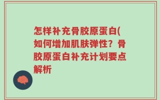 怎样补充骨胶原蛋白(如何增加肌肤弹性？骨胶原蛋白补充计划要点解析