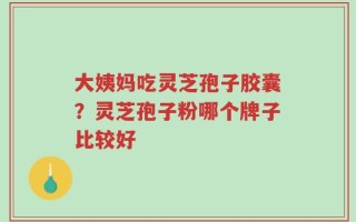 大姨妈吃灵芝孢子胶囊？灵芝孢子粉哪个牌子比较好