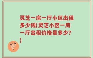 灵芝一房一厅小区出租多少钱(灵芝小区一房一厅出租价格是多少？)