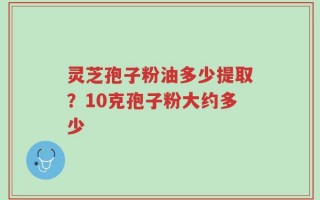 灵芝孢子粉油多少提取？10克孢子粉大约多少