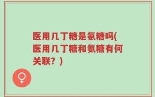医用几丁糖是氨糖吗(医用几丁糖和氨糖有何关联？)
