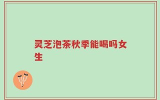 灵芝泡茶秋季能喝吗女生