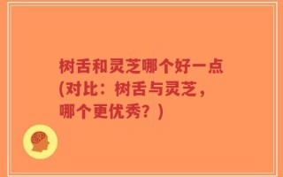 树舌和灵芝哪个好一点(对比：树舌与灵芝，哪个更优秀？)