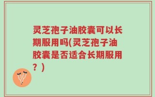 灵芝孢子油胶囊可以长期服用吗(灵芝孢子油胶囊是否适合长期服用？)