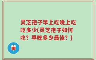 灵芝孢子早上吃晚上吃吃多少(灵芝孢子如何吃？早晚多少最佳？)