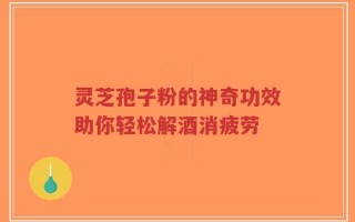 灵芝孢子粉的神奇功效助你轻松解酒消疲劳