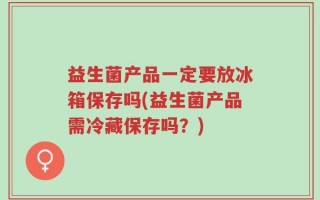 益生菌产品一定要放冰箱保存吗(益生菌产品需冷藏保存吗？)