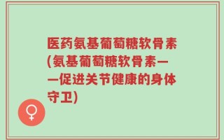 医药氨基葡萄糖软骨素(氨基葡萄糖软骨素——促进关节健康的身体守卫)