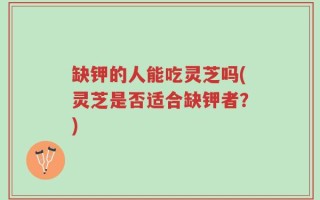 缺钾的人能吃灵芝吗(灵芝是否适合缺钾者？)