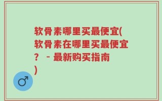 软骨素哪里买最便宜(软骨素在哪里买最便宜？ - 最新购买指南)